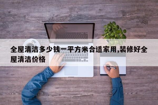 全屋清洁多少钱一平方米合适家用,装修好全屋清洁价格