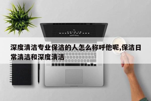 深度清洁专业保洁的人怎么称呼他呢,保洁日常清洁和深度清洁