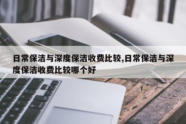 日常保洁与深度保洁收费比较,日常保洁与深度保洁收费比较哪个好