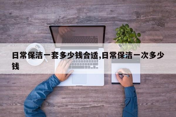 日常保洁一套多少钱合适,日常保洁一次多少钱