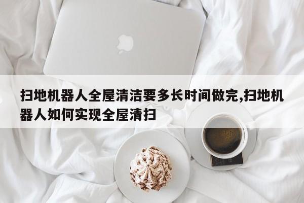 扫地机器人全屋清洁要多长时间做完,扫地机器人如何实现全屋清扫