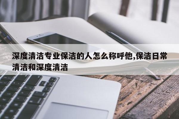深度清洁专业保洁的人怎么称呼他,保洁日常清洁和深度清洁