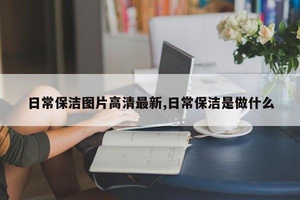 日常保洁图片高清最新,日常保洁是做什么