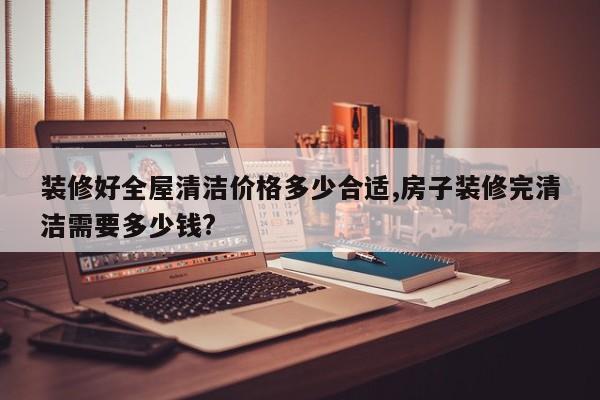 装修好全屋清洁价格多少合适,房子装修完清洁需要多少钱?