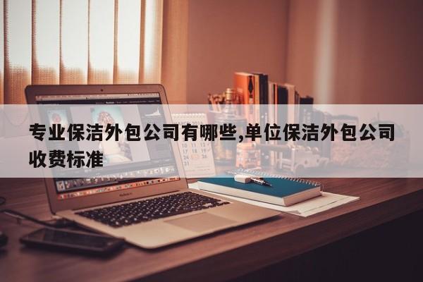 专业保洁外包公司有哪些,单位保洁外包公司收费标准