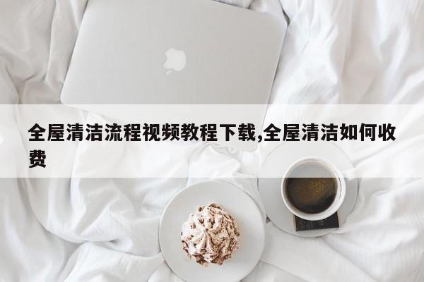 全屋清洁流程视频教程下载,全屋清洁如何收费