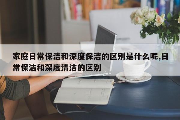 家庭日常保洁和深度保洁的区别是什么呢,日常保洁和深度清洁的区别