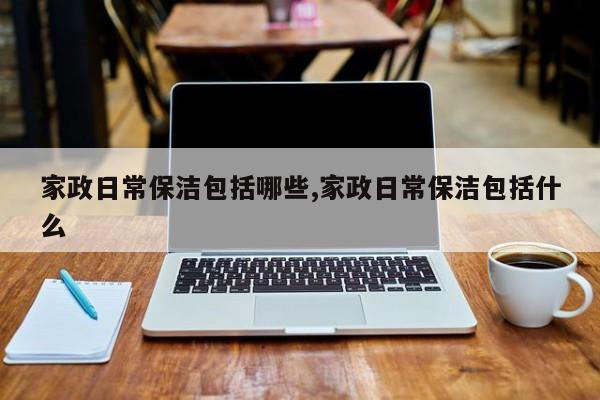 家政日常保洁包括哪些,家政日常保洁包括什么
