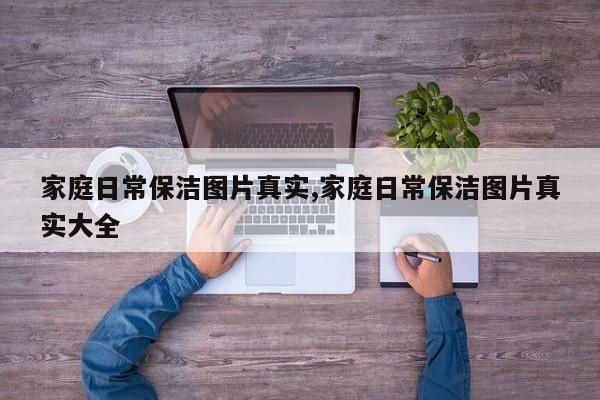 家庭日常保洁图片真实,家庭日常保洁图片真实大全