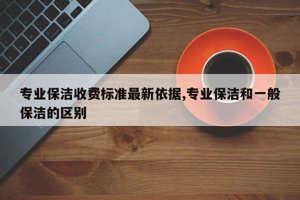专业保洁收费标准最新依据,专业保洁和一般保洁的区别