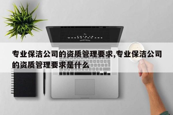专业保洁公司的资质管理要求,专业保洁公司的资质管理要求是什么