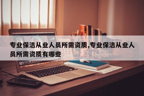 专业保洁从业人员所需资质,专业保洁从业人员所需资质有哪些